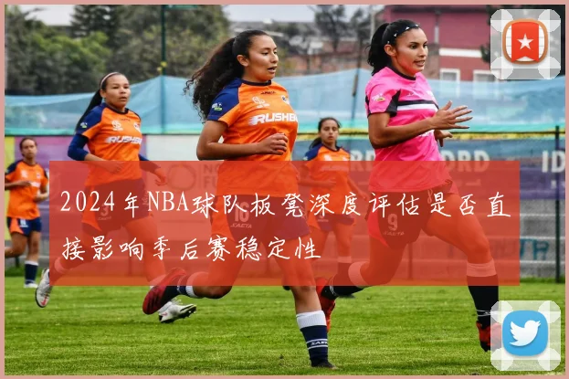 2024年NBA球队板凳深度评估是否直接影响季后赛稳定性