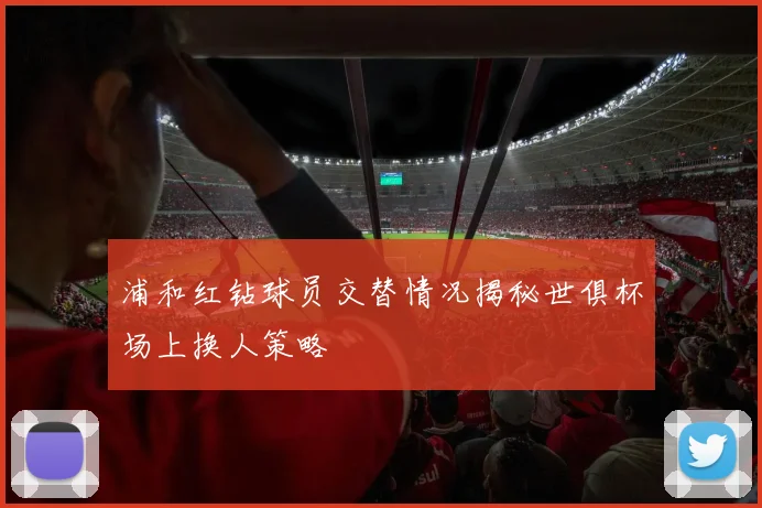 浦和红钻球员交替情况揭秘世俱杯场上换人策略