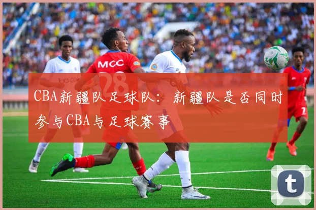 CBA新疆队足球队：新疆队是否同时参与CBA与足球赛事