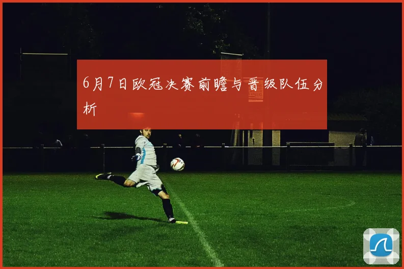 6月7日欧冠决赛前瞻与晋级队伍分析