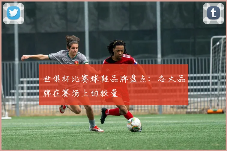 世俱杯比赛球鞋品牌盘点:各大品牌在赛场上的较量