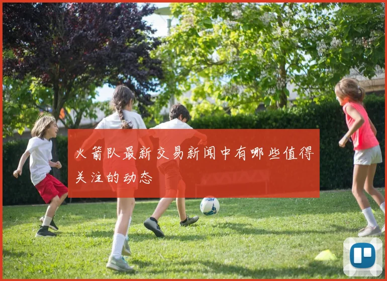 火箭队最新交易新闻中有哪些值得关注的动态