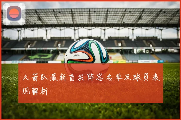 火箭队最新首发阵容名单及球员表现解析